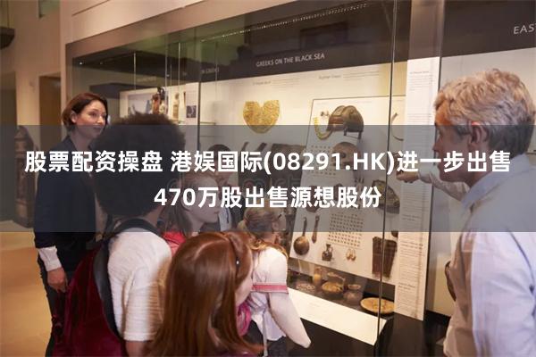 股票配资操盘 港娱国际(08291.HK)进一步出售470万股出售源想股份