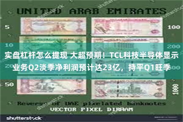 实盘杠杆怎么提现 大超预期！TCL科技半导体显示业务Q2淡季净利润预计达23亿，持平Q1旺季