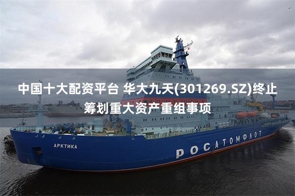 中国十大配资平台 华大九天(301269.SZ)终止筹划重大资产重组事项