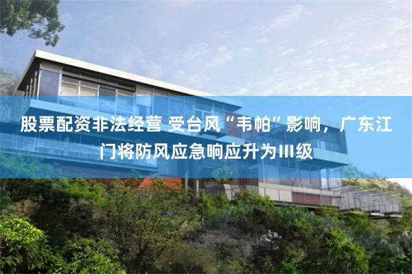 股票配资非法经营 受台风“韦帕”影响，广东江门将防风应急响应升为Ⅲ级