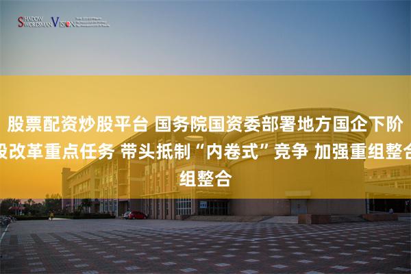 股票配资炒股平台 国务院国资委部署地方国企下阶段改革重点任务 带头抵制“内卷式”竞争 加强重组整合