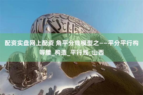 配资实盘网上配资 角平分线模型之——平分平行构等腰_构造_平行线_山西