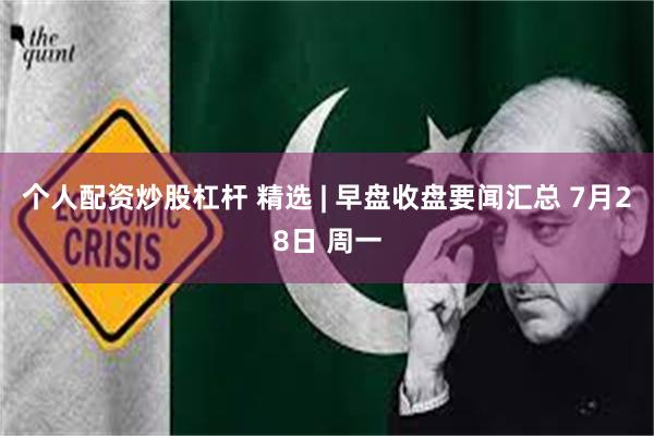 个人配资炒股杠杆 精选 | 早盘收盘要闻汇总 7月28日 周一
