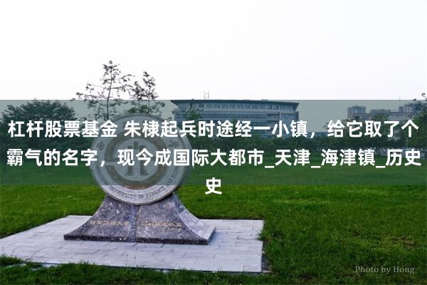 杠杆股票基金 朱棣起兵时途经一小镇，给它取了个霸气的名字，现今成国际大都市_天津_海津镇_历史