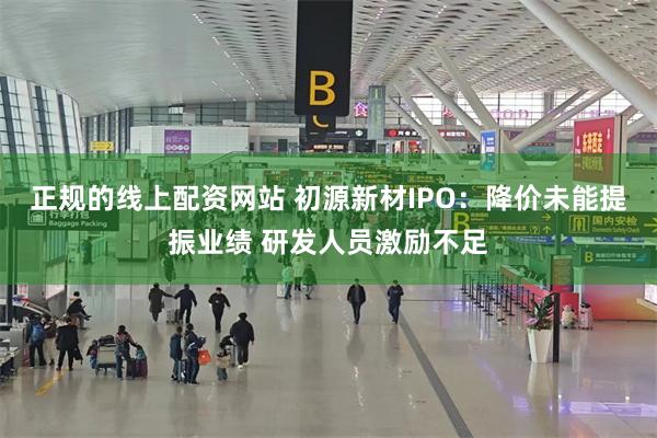 正规的线上配资网站 初源新材IPO：降价未能提振业绩 研发人员激励不足
