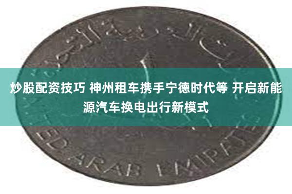 炒股配资技巧 神州租车携手宁德时代等 开启新能源汽车换电出行新模式