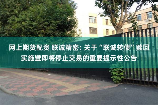 网上期货配资 联诚精密: 关于“联诚转债”赎回实施暨即将停止交易的重要提示性公告