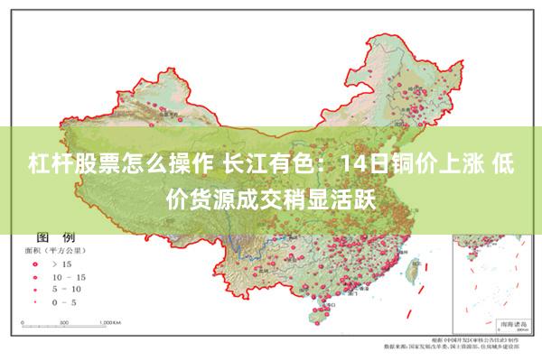 杠杆股票怎么操作 长江有色：14日铜价上涨 低价货源成交稍显活跃