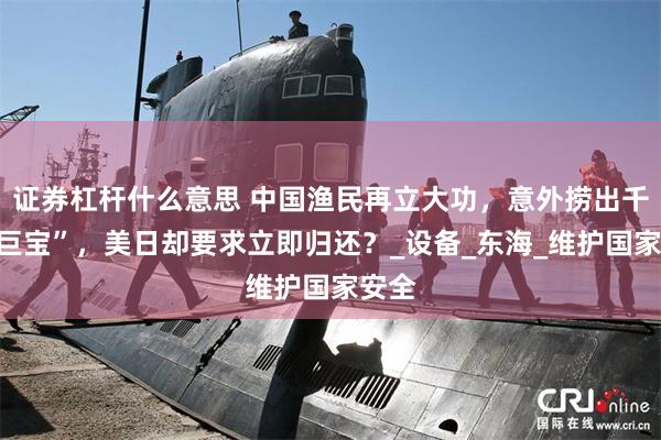 证券杠杆什么意思 中国渔民再立大功，意外捞出千亿“巨宝”，美日却要求立即归还？_设备_东海_维护国家安全