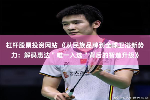杠杆股票投资网站 《从民族品牌到全球卫浴新势力：解码惠达＂唯一入选＂背后的智造升级》