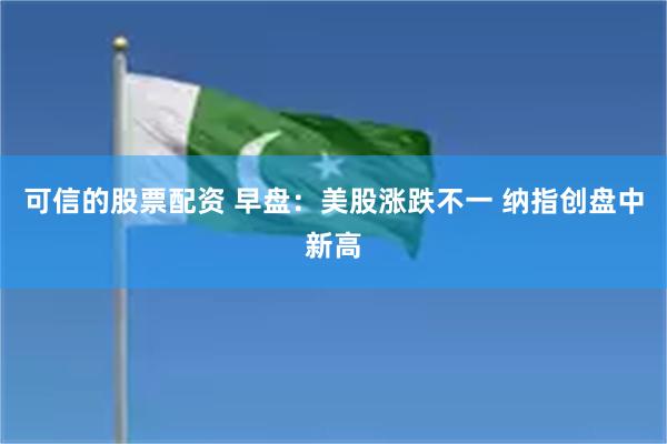 可信的股票配资 早盘:美股涨跌不一 纳指创盘中新高