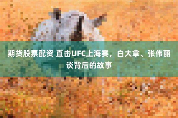 期货股票配资 直击UFC上海赛，白大拿、张伟丽谈背后的故事