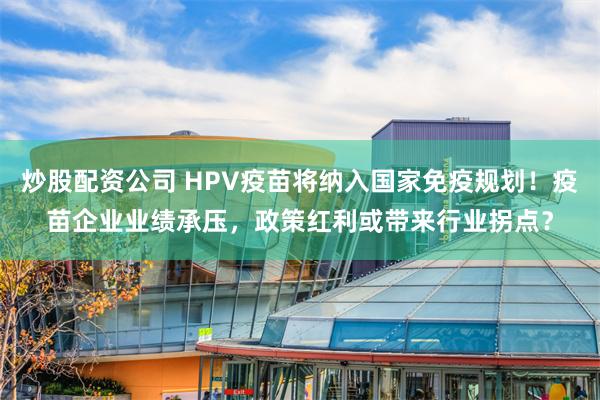 炒股配资公司 HPV疫苗将纳入国家免疫规划！疫苗企业业绩承压，政策红利或带来行业拐点？
