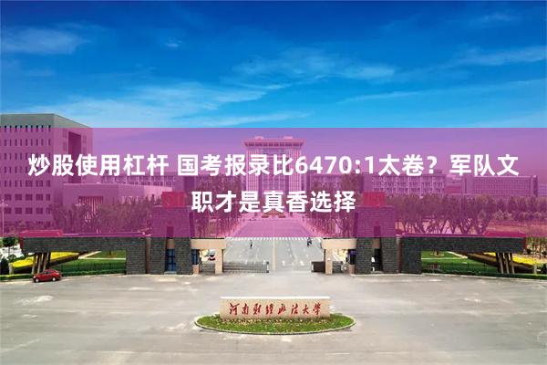 炒股使用杠杆 国考报录比6470:1太卷？军队文职才是真香选择