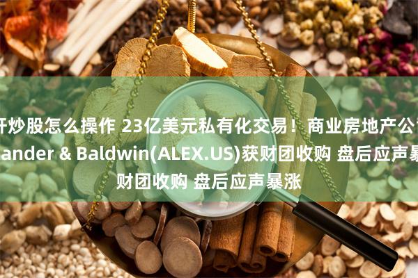 杠杆炒股怎么操作 23亿美元私有化交易！商业房地产公司Alexander & Baldwin(ALEX.US)获财团收购 盘后应声暴涨