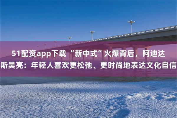 51配资app下载 “新中式”火爆背后，阿迪达斯吴亮：年轻人喜欢更松弛、更时尚地表达文化自信