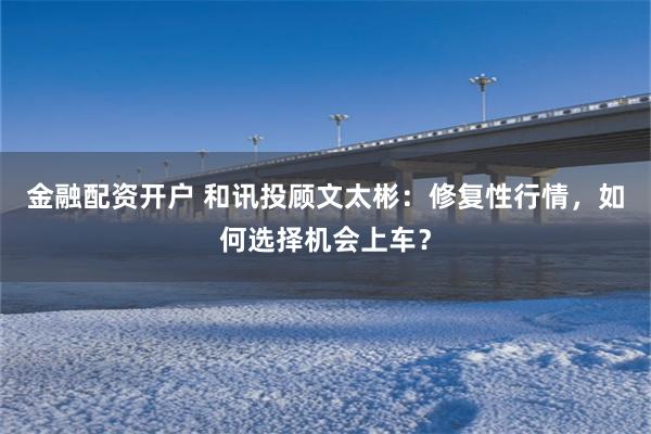 金融配资开户 和讯投顾文太彬：修复性行情，如何选择机会上车？