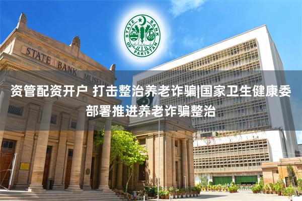 资管配资开户 打击整治养老诈骗|国家卫生健康委部署推进养老诈骗整治